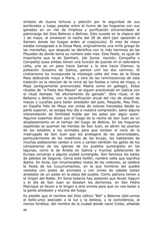 símbolo de buena fortuna y petición por la seguridad de sus 
sembrados y luego pasaba entre el humo de las hogueras con sus 
ganados en un rito de limpieza y purificación encomendado al 
patronazgo del Dios Belenos o Belinos. Esto sucede en la víspera del 
1 de mayo, al amanecer la noche del 30 de abril (por oposición a 
Samain donde los fuegos arden al crepúsculo). El mes de mayo 
estaba consagrado a la Diosa Maia, originalmente una ninfa griega de 
las montañas, que después se identifica con la más hermosa de las 
Pleyades de donde toma su nombre este mes. Esta fiesta, es igual de 
importante que la de Samhain, (de Suma: reunión, Compañia o 
Compaña) pues ambas tienen una función de puente en el calendario 
celta, una es un paso hacia Samos y la otra hacia Giamos; la 
población Guisamo de Galicia, parece unir los dos caminos. El 
cristianismo ha incorporado la mitología celta del mes de la Diosa 
Maia dedicando mayo a María, y otra de las reminiscencias de esta 
tradición es la eleccion de la reina de las fiestas o reina de mayo, o 
Maja (antiguamente pronunciado Masha como en gallego). Estos 
rituales de ''a Festa dos Mayos'' se siguen practicando en Galicia con 
el ritual llamado "do afumamento do ganado". Otro ritual, el de 
Beltaine o Beltina, con la escenificación anual del rito de alzado de 
mayos y cucañas para bailar alrededor del palo, Maypole, May Pole, 
en España Palo de Mayo con cintas de colores trenzadas desde su 
parte superior, se escapa hoy día a nuestra compresión, salvo alguna 
interpretación de fertilidad traída por los pelos por algún autor. 
Algunos expertos dicen que el fuego de la noche de San Juan es un 
desplazamiento en el tiempo del fuego de Beltina. En las hogueras 
españolas se queman las hierbas de San Juan, se abren las puertas 
de los establos a los animales para que reciban el rocío de la 
madrugada de San Juan que les protegerá de las adversidades, 
particularmente de los maleficios de las brujas, los habitantes de 
muchas poblaciones cantan a coro y cantan también los gallos de los 
campanarios de las iglesias de los pueblos sumergidos en las 
lagunas, como la de Antela en Galicia y muchas poblaciones de 
Europa cercanas a alguna ciudad sumergida. Son famosos los bailes 
de paloteo de Segovia. Cerca está Ayllón, nombre celta que significa 
álamo. En Avila, con innumerables restos de los vettones, se celebra 
la fiesta de los Cucurrumachos, en la que hombres del pueblo 
vestidos con pieles de animales y con crines de caballo bailan 
alrededor de un poste en la plaza del pueblo. Como patrona tienen a 
la Virgen del Roble. En Soria todavía hay pastores que llevan Sagum 
y el día de San Juan se desatan los demonios, en San Pedro 
Manrique se llevan a la Virgen a otra ermita para que no vea bailar a 
la gente alrededor y encima del fuego. 
Es posible que el nombre del Dios céltico "Bel" y Belenos (bel-unnos 
el bello-uno) asociado a la luz y la belleza, y la coincidencia, al 
menos fonética, del nombre de la ciudad donde nació Cristo, añadido 
49 
 