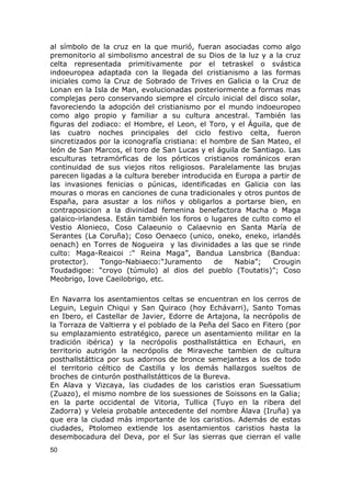 al símbolo de la cruz en la que murió, fueran asociadas como algo 
premonitorio al simbolismo ancestral de su Dios de la luz y a la cruz 
celta representada primitivamente por el tetraskel o svástica 
indoeuropea adaptada con la llegada del cristianismo a las formas 
iniciales como la Cruz de Sobrado de Trives en Galicia o la Cruz de 
Lonan en la Isla de Man, evolucionadas posteriormente a formas mas 
complejas pero conservando siempre el círculo inicial del disco solar, 
favoreciendo la adopción del cristianismo por el mundo indoeuropeo 
como algo propio y familiar a su cultura ancestral. También las 
figuras del zodiaco: el Hombre, el Leon, el Toro, y el Águila, que de 
las cuatro noches principales del ciclo festivo celta, fueron 
sincretizados por la iconografía cristiana: el hombre de San Mateo, el 
león de San Marcos, el toro de San Lucas y el águila de Santiago. Las 
esculturas tetramórficas de los pórticos cristianos románicos eran 
continuidad de sus viejos ritos religiosos. Paralelamente las brujas 
parecen ligadas a la cultura bereber introducida en Europa a partir de 
las invasiones fenicias o púnicas, identificadas en Galicia con las 
mouras o moras en canciones de cuna tradicionales y otros puntos de 
España, para asustar a los niños y obligarlos a portarse bien, en 
contraposicion a la divinidad femenina benefactora Macha o Maga 
galaico-irlandesa. Están también los foros o lugares de culto como el 
Vestio Alonieco, Coso Calaeunio o Calaevnio en Santa María de 
Serantes (La Coruña); Coso Oenaeco (unico, oneko, eneko, irlandés 
oenach) en Torres de Nogueira y las divinidades a las que se rinde 
culto: Maga-Reaicoi :“ Reina Maga”, Bandua Lansbrica (Bandua: 
protector). Tongo-Nabiaeco:“Juramento de Nabia”; Crougin 
Toudadigoe: “croyo (túmulo) al dios del pueblo (Toutatis)”; Coso 
Meobrigo, Iove Caeilobrigo, etc. 
En Navarra los asentamientos celtas se encuentran en los cerros de 
Leguin, Leguin Chiqui y San Quiraco (hoy Echávarri), Santo Tomas 
en Ibero, el Castellar de Javier, Edorre de Artajona, la necrópolis de 
la Torraza de Valtierra y el poblado de la Peña del Saco en Fitero (por 
su emplazamiento estratégico, parece un asentamiento militar en la 
tradición ibérica) y la necrópolis posthallstáttica en Echauri, en 
territorio autrigón la necrópolis de Miraveche tambien de cultura 
posthallstáttica por sus adornos de bronce semejantes a los de todo 
el territorio céltico de Castilla y los demás hallazgos sueltos de 
broches de cinturón posthallstátticos de la Bureva. 
En Alava y Vizcaya, las ciudades de los caristios eran Suessatium 
(Zuazo), el mismo nombre de los suessiones de Soissons en la Galia; 
en la parte occidental de Vitoria, Tullica (Tuyo en la ribera del 
Zadorra) y Veleia probable antecedente del nombre Álava (Iruña) ya 
que era la ciudad más importante de los caristios. Además de estas 
ciudades, Ptolomeo extiende los asentamientos caristios hasta la 
desembocadura del Deva, por el Sur las sierras que cierran el valle 
50 
 