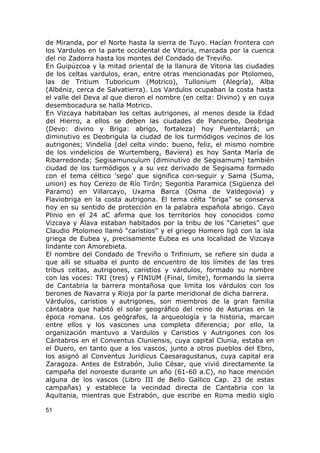 de Miranda, por el Norte hasta la sierra de Tuyo. Hacían frontera con 
los Vardulos en la parte occidental de Vitoria, marcada por la cuenca 
del rio Zadorra hasta los montes del Condado de Treviño. 
En Guipúzcoa y la mitad oriental de la llanura de Vitoria las ciudades 
de los celtas vardulos, eran, entre otras mencionadas por Ptolomeo, 
las de Tritium Tuboricum (Motrico), Tullonium (Alegría), Alba 
(Albéniz, cerca de Salvatierra). Los Vardulos ocupaban la costa hasta 
el valle del Deva al que dieron el nombre (en celta: Divino) y en cuya 
desembocadura se halla Motrico. 
En Vizcaya habitaban los celtas autrigones, al menos desde la Edad 
del Hierro, a ellos se deben las ciudades de Pancorbo, Deobriga 
(Devo: divino y Briga: abrigo, fortaleza) hoy Puentelarrá; un 
diminutivo es Deobrigula la ciudad de los turmódigos vecinos de los 
autrigones; Vindelia (del celta vindo: bueno, feliz, el mismo nombre 
de los vindelicios de Wurtemberg, Baviera) es hoy Santa María de 
Ribarredonda; Segisamunculum (diminutivo de Segisamum) también 
ciudad de los turmódigos y a su vez derivado de Segisama formado 
con el tema céltico 'sego' que significa con-seguir y Sama (Suma, 
union) es hoy Cerezo de Río Tirón; Segontia Paramica (Sigüenza del 
Paramo) en Villarcayo, Uxama Barca (Osma de Valdegovia) y 
Flaviobriga en la costa autrigona. El tema célta “briga” se conserva 
hoy en su sentido de protección en la palabra española abrigo. Cayo 
Plinio en el 24 aC afirma que los territorios hoy conocidos como 
Vizcaya y Álava estaban habitados por la tribu de los “Carietes” que 
Claudio Ptolomeo llamó “caristios” y el griego Homero ligó con la isla 
griega de Eubea y, precisamente Eubea es una localidad de Vizcaya 
lindante con Amorebieta. 
El nombre del Condado de Treviño o Trifinium, se refiere sin duda a 
que allí se situaba el punto de encuentro de los límites de las tres 
tribus celtas, autrigones, caristios y várdulos, formado su nombre 
con las voces: TRI (tres) y FINIUM (Final, límite), formando la sierra 
de Cantabria la barrera montañosa que limita los várdulos con los 
berones de Navarra y Rioja por la parte meridional de dicha barrera. 
Várdulos, caristios y autrigones, son miembros de la gran familia 
cántabra que habitó el solar geográfico del reino de Asturias en la 
época romana. Los geógrafos, la arqueología y la historia, marcan 
entre ellos y los vascones una completa diferencia; por ello, la 
organización mantuvo a Vardulos y Caristios y Autrigones con los 
Cántabros en el Conventus Cluniensis, cuya capital Clunia, estaba en 
el Duero, en tanto que a los vascos, junto a otros pueblos del Ebro, 
los asignó al Conventus Juridicus Caesaragustanus, cuya capital era 
Zaragoza. Antes de Estrabón, Julio César, que vivió directamente la 
campaña del noroeste durante un año (61-60 a.C), no hace mención 
alguna de los vascos (Libro III de Bello Gallico Cap. 23 de estas 
campañas) y establece la vecindad directa de Cantabria con la 
Aquitania, mientras que Estrabón, que escribe en Roma medio siglo 
51 
 