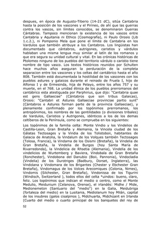 despues, en época de Augusto-Tiberio (14-21 dC), sitúa Cantabria 
hasta la posición de los vascones y el Pirineo, de ahí que las guerras 
contra los vascos, sin límites conocidos, se denominaron Guerras 
Cántabras. Tampoco mencionan la existencia de los vascos entre 
Cantabria y Aquitania ni Ethico (Cosmografía), ni Paulo Orosio (Lib 
1.c.2.), ni Pomponio Mela que pone el límite de Cantabria en los 
Vardulos que también atribuye a los Cantabros. Los lingüistas han 
documentado que cántabros, autrigones, caristios y várdulos 
hablaban una misma lengua muy similar al latín de los romanos y 
que era segura su unidad cultural y vital. En las crónicas históricas de 
Ptolomeo ninguno de los pueblos del territorio várdulo o caristio tiene 
nombre de tipo vasco. Los textos históricos reunidos por Schulten 
hace muchos años aseguran la perduración de la completa 
separacion entre los vascones y los celtas del cantábrico hasta el año 
808. También está documentada la hostilidad de los vascones con los 
pueblos astures y galaicos durante el reinado de Fruela I, hijo de 
Alfonso I y de Ermesinda, hija de Pelayo, entre los años 757 y su 
muerte, en el 768. La unidad étnica de los pueblos prerromanos del 
cantábrico esta atestiguada por Parphirius, que dijo: "Cantabria quae 
est gens Gallaeciae" (Cántabros que son tribus Galaicas), 
Orosio: "Cantabri et Astures Gallaeciae provinciae partio sunt" 
(Cántabros e Astures forman parte de la provincia Gallaeciae), y 
plenamente confirmado por los topónimos prerromanos, los 
antropónimos, los nombres de las gentilidades (o divisiones tribales) 
de Vardulos, Caristios y Autrigones, idénticos a los de los demas 
celtíberos de la Península, como se comprueba en los siguientes: 
Los topónimos de la familia celta: Monte Vindio y los Vindelios de 
Castilla-Leon, Gran Bretaña y Alemania, la Vincela ciudad de los 
Gálatas Tectosages y la Vindia de los Tolistoboii, habitantes de 
Galacia de Anatolia, la Vindalum de los Volques también Tectosages 
(Tolosa, Francia), la Vindama de los Osismi (Bretaña), la Vindelia de 
Gran Bretaña, la Vindelia de Burgos (hoy Santa María de 
Rivarredonda), la Vindelicia de Rhsetia (Alemania), Vindelia de los 
vindelicios de Wurtemberg y Baviera, Vindobala de Gran Bretaña 
(Ronchester), Vindobona del Danubio (Boii, Pannonia), Vindocladia 
(Vindelia) de los Durotriges (Badbury, Dorset, Inglaterra), las 
Vindolana y Vindomara de los Brigantes (Chester y Ebchester Gran 
Bretaña), Vindomagus de los Volces Arecomiques (Colonia, Nimes), 
Vindomis (Silchester, Gran Bretaña), Vindonissa de los Tigurini 
(Windisch, Switzerland ), todos ellos del celta *uindos: bueno, claro, 
feliz. Los topónimos que indican el medio o centro, como el Monte 
Medulio, Meidunium (Celanova, Orense), el irlandés: Midhe / Mide, 
Medionemeton (Santuario del "medio") en la Galia, Meidubriga 
(fortaleza del medio) en la Lusitania, Mediolanum hoy Milán, capital 
de los insubres (galos cisalpinos ), Midchuarta, Midchúairt en Irlanda 
(Cuarto del medio o cuarto principal de los banquetes del rey de 
52 
 