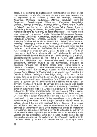 Tara). Y los nombres de ciudades con terminaciones en briga, de las 
que solamente en Coruña, comarca de los brigantinos, registramos 
30 topónimos y en Asturias y León, los Abóbriga, Beróbriga, 
Agubri(ga) (Miranda), Cadabri(ga) (Morcín), Calubriga (entre los 
Guigurros), Ercoriobri(ga) (Villanueva, Cangues), Longebriga 
(Valdés), Tebriga (Teberga), Tilobriga (Llena), Nemetobriga (Puebla 
de Trives); pero los hay por toda la Europa Celta: Brigae, Brieg en 
Alemania y Brzeg en Polonia, Brigantia (escrito " Pirikantia " en la 
moneda celtíbera de Narbona, de posible traducción: "el recinto de la 
pira (hoguera)"; Briançon, Francia; Attobriga (Weltenburg, Babiera, 
Alemania); Cantabriga (Cambridge, Inglaterra); Cetobriga (Setubal, 
Portugal); Artobriga, (Arzberg, Alemania); Conimbriga, (Coimbra, 
Portugal) fortaleza céltica de los conios; Eburobriga (Saint-Florentin, 
Francia); Lacobriga (Carrión de los Condes); Litanobriga (Pont Saint 
Maxence, Francia) y muchas mas. Entre los autrigones estan las dos 
ciudades que dominan el desfiladero de Pancorbo: Deobriga (hoy 
Puentelarrá) en el cruce del Ebro y punto de partida de la subida en 
dirección a Orduña y Vindelia (Burgos) vigilando la salida del 
desfiladero en la Bureva, Flaviobriga en la costa autrigona, y además, 
Segisamunculum (Cerezo de Río Tirón); al N. del Ebro Segontia 
Paramica (Cigüenza del Paramo,Villarcayo) diminutivo de 
Segisamum, también ciudad de los turmódigos, derivado de 
Segisama formado con el tema céltico sego- (como Segovia y 
Secontia: con-seguir) con el final céltico -sama- y, si fuese realmente 
un nombre céltico aunque Meyer Luebke plantea fundadas dudas: 
Uxama Barca (Osma de Valdegovia) en el camino de Puentelarrá a 
Orduña y Bilbao. Deobriga o Devobriga, abrigo o fortaleza de los 
dioses, del que es diminutivo Deobrigula la ciudad de los turmódigos 
vecinos de los autrigones. Suessatium (hoy Zuazo) de los caristios, 
como el pueblo de los suessiones de Soissons en la Galia. En 
territorio várdulo el río Deva (de Devua: Divino, dedicado a los dioses 
y nombre de numerosos rios de Galicia Asturias y Cantabria). Es 
tambien claramente celta ( D 'Arbois de Jubainville) el nombre de los 
autrigones, formado probablemente con autri-kunes (otra - rama, 
cuna o estirpe). Los Autrigones siguen llamándose así, Autricones, en 
un texto tardío (Liber Generationis del siglo IV) su nombre está 
relacionado con Autraca ciudad de los turmódigos y con el río vecino 
Autura-Odra (Otro Oder, río de Europa Central en alemán Oder, en 
polacoy checo Odra, en latín medieval Odera, Oddera ). Sea lo que 
sea, el hecho es que las comarcas estratégicas que dominan los 
caminos de penetración en la zona montañosa donde se instalaron 
los vascones, así como el camino a través de la llanada de Alava y el 
de la Meseta están vigilados por ciudades celtas, lo mismo que los 
vecinos de los autrigones tanto por el Ebro (Rioja) como por las 
llanuras burgalesas. Así, de los berones, dice Estrabón taxativamente 
que son celtas y el carácter céltico de los turmódigos viene 
53 
 