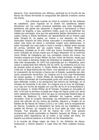 Navarra. Tras reconciliarse con Alfonso, participó en el triunfo de las 
Navas de Tolosa formando la vanguardia del ejército cristiano contra 
los moros. 
Fue entonces cuando se inició la creación de las órdenes 
de caballería: para ingresar en la Orden los caballeros debían 
demostrar con los cuatro primeros apellidos que eran hijodalgo o 
gentilome (de gente por oposición a exgente o extranjero) a fuero 
(noble) de España, o sea, auténtico noble, pues no se admitían los 
nobles por privilegio, sino que los aspirantes debían demostrar en sus 
cuatro ramas o líneas familiares ser descendiente de la misma casa 
solar (linaje) él, su padre, su madre y sus abuelos, sin haber 
efectuado ninguno de ellos oficios manuales o considerados viles, ni 
haber roto leyes de honor o cometido ningún acto deshonroso, ni 
estar mezclado con raza judía o mora o hereje y debían tener escudo 
de armas, también por las cuatro líneas. 1. Orden Militar de 
Alcántara, fundada en el año 1156 por Suero Fernández Barrientos 
como Cofradía de Armas hasta que el Papa Alejandro III la confirmó 
como Orden de Caballería por sus combates contra los moros. Su 
nombre original era Orden Militar de San Julián de Pereiro, hasta que 
en 1213 pasó a llamarse Orden de Alcántara al establecer su sede en 
esta villa recuperada. En 1873 fue suprimida por la I República, pero 
volvió a restaurarla Don Alfonso XII en 1875. Su emblema era la cruz 
de Sinople sobre el pecho. 2. Orden Militar de Calatrava, fundada en 
1158 por el abad Raimundo de Fitero. Fue abolida en el siglo XIX con 
la incautación de los bienes y fueros por el Estado, quedando tan sólo 
como corporación honorífica. Su insignia era la cruz roja flordesilada 
de trazos iguales. 3. Orden Militar de Santiago fundada en el 1161 
por Pedro Fernández de Fuentecalada junto con otros doce caballeros 
para defender unidos a los peregrinos del camino de Santiago, en el 
reinado de Fernando II de León. Su insignia era la Cruz de Santiago, 
cruz roja con forma de espada con una flor de lis en la empuñadura y 
en los brazos. 4. Orden Militar de El Temple: Fundada en Jerusalén el 
año 1118 tras la primera cruzada por Hugo de Payns junto con otros 
ocho caballeros franceses entre los que se encontraba Roland bajo el 
reinado de Balduino II, para defender los lugares santos de 
Jerusalén. Ante la invasión almohade, los templarios lucharon como 
parte del ejército de los reinos de Castilla, Navarra y Aragón en la 
batalla de las Navas de Tolosa (1212) y en 1265, tras la recuperación 
de Murcia, fundaron el Monasterio de Jerez de los Caballeros y el 
castillo de Murcia. Su insignia era la Cruz paté de color rojo del 
Temple. Fue disuelta el 18 de marzo de 1314 tras graves 
acusaciones, siendo quemados su Maestre Jacques de Molay y unos 
cuarenta altos dignatarios de la orden a las orillas del Sena. En 
España sus bienes pasaron a la Orden de los Hospitalarios. 
A la muerte de Diego López de Haro II, los Señoríos de Alava, 
Guipuzcoa y Vitoria pasaron a Lope Díaz de Haro (cabeza brava), 
58 
 