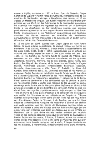 monarca inglés, enviaron en 1351 a Juan López de Salcedo, Diego 
Sánchez de Lupard y Martín Pérez de Garitano, representantes de las 
marinas de Santander, Vizcaya y Guipúzcoa para formar el 1º de 
agosto un tratado de treguas. Los fueros vizcaínos se escribieron por 
primera vez en 1342 con las Odenanzas de la hermandad aprobadas 
en Guernica con objeto de vigorizar los resortes de la autoridad 
frente a los desafueros de los banderizos vascos, que seguían 
produciendo saqueos en la zona organizándose mesnadas para hacer 
frente principalmente a los "ladrones" guipuzcoanos que también 
asolaban las tierras navarras en cuadrillas de bandoleros 
aprovechando el terreno montañoso y la ausencia de un poder fuerte 
(Comptos del Archivo General de Navarra). 
El 15 de Julio de 1300, cuando Don Diego López de Haro fundó 
Bilbao, la zona estaba deshabitada, la ciudad recibió los fueros de 
Fernando IV de Castilla, Alfonso XI y Don Pedro I sucesivamente, en 
los años 1300, 1335, 1341 y 1350, sucediéndose en el señorío de 
Vizcaya Don Diego López de Haro y Don Juan Núñez de Lara . En 
1181, el rey Sancho de Navarra fundó la ciudad de Vitoria, que 
conserva en sus calles sus nombres castellanos de los gremios 
Zapatería, Tintorería, Herrería, los de sus iglesias, Santa María, San 
Pedro, San Miguel, San Vicente, el de la patrona de Vitoria, la Virgen 
Blanca. Numerosos palacios renacentistas: Escoriaza, Esquivel, 
Bendaña, Montehermoso o Villa Suso, El Portalón, la Casa del 
Cordón, estos últimos del S. XV. Comenzó entonces el rey Alonso XI 
a otorgar Cartas Puebla con privilegios para la fundación de las villas 
de la actual Guipuzcoa, a petición de los "hijos dalgos, labradores y 
hombres buenos" o "infanzones, caballeros y escuderos de la tierra 
llana" como se denominan a los solicitantes que lo pedían: a causa 
de "los muchos males y daños que recibían de los vascos" tal como 
se recoge en la fundación de Marquina (hoy Elgóibar) en el texto del 
privilegio otorgado el 20 de diciembre de 1346 por Alonso XI que les 
dio el fuero de Logroño, y posteriormente mejorado por su hijo Don 
Tello en mayo de 1393 para preservar a la población de los saqueos 
que sufrían los Vizcaínos de los pobladores de Guipúzcoa: “Sepan 
quantos este previllegio vieren como yo don Tello fijo del muy noble 
rey don Alfonso, Señor de Vizcaya, é de Aguilar; por que los fijos 
dalgo de la Merindad de Marquina me mostraron é dijeron por escrito 
que cada acaesce, que las tierras de Guipuzcoa querian entrar a 
robar, é a furtar a tierra de Vizcaya que non havia otro Lugar por do 
entrar sino por el Campo que dicen de Aspilza que es en el Valle de 
Marquina, por la qual dicha entrada havian entrado por muchas 
veces en los tiempos pasados fasta aquí los de tierra de Guipuzcoa é 
havian fecho muchos robos, é furtos, é fuerzas, é muchos males é 
daños en los mis basallos, é en la mi tierra de Vizcaya; ansi que por 
esta razon havia havido mui gran mal, é daño, é despechamiento de 
los mis basallos, é hieramiento, é destruimiento en la dicha mi tierra, 
60 
 