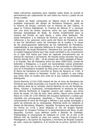 había suficientes españoles para repoblar estas áreas se acordó la 
permanencia por capitulación de casi todos los moros y judíos de las 
zonas rurales. 
El 'Códice de Roda' compuesto en Nájera hacia el 990 bajo la 
probable inspiración del obispo de Pamplona Sisebuto, parte de 
la historia de Orosio, continúa con la historia de San Isidoro, le 
sigue la 'Crónica Albeldense', la 'Crónica de Alfonso II' y concluye 
con una serie de textos navarros entre los que sobresalen las 
famosas Genealogías de Roda. Es fuente fundamental para la 
historia del Pirineo en esta época y entre ellos destacan: 'De 
laude Pampilone' y la 'Epistula de Honorio' que no hacen la menor 
referencia a los vascones como parte del Reino de Pamplona, pero 
sí que los identifican como los enemigos de la ciudad y la causa 
de las preocupaciones defensivas de los habitantes de Pamplona, 
respondiendo a esa angustia defensiva la mayor parte de esta breve 
composición 'De laude Pampilone'. Pamplona fue, con gran diferencia, 
la ciudad hispanocristiana que más veces combatió a los musulmanes 
en el siglo VIII hasta que hubo de capitular precisamente por la 
alianza de vascones y sarracenos. No resulta ocioso recordar aquí que 
Sancho Garcés III (c. 992 - 18 de octubre de 1035) apodado el Mayor 
o el Grande, Rey de Pamplona entre los años 1000-1035, Conde de 
Sobrarbe y Ribagorza, y a quien los nacionalistas vascos pretenden 
hacer pasar hoy por su rey euskaldun, no fue enterrado en Pamplona 
sino en el Monasterio burgalés de Oña junto a los condes castellanos. 
El Reino de Pamplona se convirtió en Reino de Navarra en 1162. A 
Pamplona los vascos la llamaban 'Iruña' (la ciudad) lo que indica 
que entre ellos no existía otra urbe de la que hubiera necesidad de 
distinguirla. 
García Ramírez (1134-1150) tratará de dar al reino de Pamplona las 
fronteras que había alcanzado a la muerte de Sancho III el Mayor. En 
los últimos años de su reinado, García Ramírez es rey de Pamplona, 
Álava, Vizcaya y Guipúzcoa, correspondiendo la tenencia de estos 
tres últimos territorios al magnate navarro don Ladrón, que tenía 
título de conde. Un hijo de este, Vela Ladrón, figura como conde de 
Álava en 1158. En 1147 Alfonso VII recupera Santarem y Lisboa que 
repuebla con portugueses, españoles y "francos de otros países", 
reconociendo el reino de Portugal a Alfonso I que queda encargado a 
partir de entonces de su reconquista. Mientras tanto en Cataluña el 
obispo de Barcelona, Olegario, repuebla Tarragona que abandonaron 
los moros en 1118 y poco después el rey de Aragón Ramón 
Berenguer IV recupera Tortosa en la desembocadura del Ebro; al año 
siguiente, Ciurana, cuya defensa confía a Bertrán de Castellet, 
finalizándose la reconquista de Cataluña en 1149. En el año 1170 
Alfonso VIII de Castilla se casa con Leonor, hija de Enrique II de 
Plantagenet y de Leonor de Aquitania y hermana de Ricardo Corazón 
de León, reyes de Inglaterra. A la muerte de su primo, Sancho VII el 
63 
 