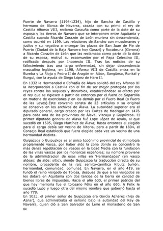 Fuerte de Navarra (1194-1234), hijo de Sancha de Castilla y 
hermano de Blanca de Navarra, casada con su primo el rey de 
Castilla Alfonso VIII, reclama Gascuña como parte de la dote de su 
esposa y las tierras de Navarra que se interponen entre Aquitania y 
Castilla cuando Ricardo Corazón de León muriera sin descendencia, 
como ocurrió en 1199. Las relaciones de Sancho con musulmanes y 
judíos y su negativa a entregar las plazas de San Juan de Pie de 
Puerto (Ciudad de la Baja Navarra hoy Garazi) y Rocabruna (Gerona) 
a Ricardo Corazón de León que las reclamaba como parte de la dote 
de su esposa, motivó su excomunión por el Papa Celestino III, 
ratificada después por Inocencio III. Tras las noticias de su 
fallecimiento tras una larga enfermedad, sin dejar descendencia 
masculina legítima, en 1198, Alfonso VIII de Castilla entra en la 
Bureba y La Rioja y Pedro II de Aragón en Aibar, Sangüesa, Ronkal y 
Burgui, con la ayuda de Diego López de Haro II. 
En 1332 la Hermandad o Cofradía de Álava solicitó del rey Alfonso XI 
la incorporación a Castilla con el fin de ser mejor protegida por los 
reyes contra los saqueos y disturbios, estableciéndose al efecto por 
el rey que se rigiesen a partir de entonces por el fuero de Sopartilla 
en materia de exenciones y en los demás por el Fuero Real (o Fuero 
de las Leyes).Este convenio consta de 23 artículos y su original 
se conserva en los archivos de Álava. La autoridad superior era el 
diputado general, cargo creado por las Cortes de Madrigal en 1476 
para cada una de las provincias de Álava, Vizcaya y Guipúzcoa. El 
primer diputado general de Alava fué Lope López de Ayala, al que 
sucedió en 1505, Diego Martínez de Álava; hasta entonces el elegido 
para el cargo debía ser vecino de Vitoria, pero a partir de 1804, el 
Consejo Real estableció que fuera elegido cada vez un vecino de una 
hermandad distinta. 
Guipúzcoa o Guipuzkoa es el único topónimo provincial de etimología 
propiamente vasca, por haber sido la zona donde se concentró la 
más densa repoblación de vascos en la Edad Media con la fundacion 
de las villas vascas por los monarcas españoles; su nombre proviene 
de la administracion de esas villas en 'Hermandades' (en vasco 
aldeas: de alde: sitio), siendo Guipúzcoa la traducción directa de su 
nombre, procedente de la raíz semito-camítica Kibutz (unión, 
hermandad, comunidad, comuna). En Navarra, en el año 419, se 
fundó el reino visigodo de Tolosa, después de que a los visigodos se 
les dotara en Aquitania con dos tercios de la tierra en calidad de 
bienes libres de impuestos. Hacia el año 600, el primer patricio del 
que hay memoria fue el tolosano Félix en el año 660. A Félix le 
sucedió Lupo y luego otro del mismo nombre que gobernó hasta el 
año 778. 
En 1025, el primer señor de Guipúzcoa era García Aznarez (hijo de 
Aznar), que administraba el señorío bajo la autoridad del Rey de 
Navarra, quien dió a San Salvador de Leire el monasterio de San 
64 
 