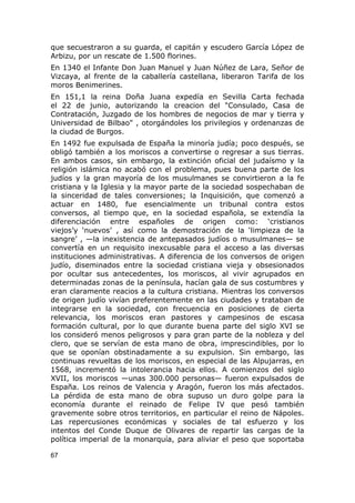 que secuestraron a su guarda, el capitán y escudero García López de 
Arbizu, por un rescate de 1.500 florines. 
En 1340 el Infante Don Juan Manuel y Juan Núñez de Lara, Señor de 
Vizcaya, al frente de la caballería castellana, liberaron Tarifa de los 
moros Benimerines. 
En 151,1 la reina Doña Juana expedía en Sevilla Carta fechada 
el 22 de junio, autorizando la creacion del "Consulado, Casa de 
Contratación, Juzgado de los hombres de negocios de mar y tierra y 
Universidad de Bilbao" , otorgándoles los privilegios y ordenanzas de 
la ciudad de Burgos. 
En 1492 fue expulsada de España la minoría judía; poco después, se 
obligó también a los moriscos a convertirse o regresar a sus tierras. 
En ambos casos, sin embargo, la extinción oficial del judaísmo y la 
religión islámica no acabó con el problema, pues buena parte de los 
judíos y la gran mayoría de los musulmanes se convirtieron a la fe 
cristiana y la Iglesia y la mayor parte de la sociedad sospechaban de 
la sinceridad de tales conversiones; la Inquisición, que comenzó a 
actuar en 1480, fue esencialmente un tribunal contra estos 
conversos, al tiempo que, en la sociedad española, se extendía la 
diferenciación entre españoles de origen como: ‘cristianos 
viejos’y ‘nuevos’ , así como la demostración de la ‘limpieza de la 
sangre’ , —la inexistencia de antepasados judíos o musulmanes— se 
convertía en un requisito inexcusable para el acceso a las diversas 
instituciones administrativas. A diferencia de los conversos de origen 
judío, diseminados entre la sociedad cristiana vieja y obsesionados 
por ocultar sus antecedentes, los moriscos, al vivir agrupados en 
determinadas zonas de la península, hacían gala de sus costumbres y 
eran claramente reacios a la cultura cristiana. Mientras los conversos 
de origen judío vivían preferentemente en las ciudades y trataban de 
integrarse en la sociedad, con frecuencia en posiciones de cierta 
relevancia, los moriscos eran pastores y campesinos de escasa 
formación cultural, por lo que durante buena parte del siglo XVI se 
los consideró menos peligrosos y para gran parte de la nobleza y del 
clero, que se servían de esta mano de obra, imprescindibles, por lo 
que se oponían obstinadamente a su expulsion. Sin embargo, las 
continuas revueltas de los moriscos, en especial de las Alpujarras, en 
1568, incrementó la intolerancia hacia ellos. A comienzos del siglo 
XVII, los moriscos —unas 300.000 personas— fueron expulsados de 
España. Los reinos de Valencia y Aragón, fueron los más afectados. 
La pérdida de esta mano de obra supuso un duro golpe para la 
economía durante el reinado de Felipe IV que pesó también 
gravemente sobre otros territorios, en particular el reino de Nápoles. 
Las repercusiones económicas y sociales de tal esfuerzo y los 
intentos del Conde Duque de Olivares de repartir las cargas de la 
política imperial de la monarquía, para aliviar el peso que soportaba 
67 
 