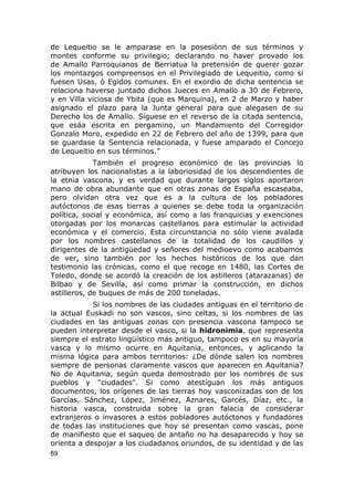 de Lequeitio se le amparase en la posesiónn de sus términos y 
montes conforme su privilegio; declarando no haver provado los 
de Amallo Parroquianos de Berriatua la pretensión de querer gozar 
los montazgos compreensos en el Privilegiado de Lequeitio, como si 
fuesen Usas, ò Egidos comunes. En el exordio de dicha sentencia se 
relaciona haverse juntado dichos Jueces en Amallo a 30 de Febrero, 
y en Villa viciosa de Ybita (que es Marquina), en 2 de Marzo y haber 
asignado el plazo para la Junta general para que alegasen de su 
Derecho los de Amallo. Síguese en el reverso de la citada sentencia, 
que esáa escrita en pergamino, un Mandamiento del Corregidor 
Gonzalo Moro, expedido en 22 de Febrero del año de 1399, para que 
se guardase la Sentencia relacionada, y fuese amparado el Concejo 
de Lequeitio en sus términos.” 
También el progreso económico de las provincias lo 
atribuyen los nacionalistas a la laboriosidad de los descendientes de 
la etnia vascona, y es verdad que durante largos siglos aportaron 
mano de obra abundante que en otras zonas de España escaseaba, 
pero olvidan otra vez que es a la cultura de los pobladores 
autóctonos de esas tierras a quienes se debe toda la organización 
política, social y económica, así como a las franquicias y exenciones 
otorgadas por los monarcas castellanos para estimular la actividad 
económica y el comercio. Esta circunstancia no sólo viene avalada 
por los nombres castellanos de la totalidad de los caudillos y 
dirigentes de la antigüedad y señores del medioevo como acabamos 
de ver, sino también por los hechos históricos de los que dan 
testimonio las crónicas, como el que recoge en 1480, las Cortes de 
Toledo, donde se acordó la creación de los astilleros (atarazanas) de 
Bilbao y de Sevilla, así como primar la construcción, en dichos 
astilleros, de buques de más de 200 toneladas. 
Si los nombres de las ciudades antiguas en el territorio de 
la actual Euskadi no son vascos, sino celtas, si los nombres de las 
ciudades en las antiguas zonas con presencia vascona tampoco se 
pueden interpretar desde el vasco, si la hidronimia, que representa 
siempre el estrato lingüístico más antiguo, tampoco es en su mayoría 
vasca y lo mismo ocurre en Aquitania, entonces, y aplicando la 
misma lógica para ambos territorios: ¿De dónde salen los nombres 
siempre de personas claramente vascos que aparecen en Aquitania? 
No de Aquitania, según queda demostrado por los nombres de sus 
pueblos y "ciudades". Si como atestíguan los más antiguos 
documentos, los orígenes de las tierras hoy vasconizadas son de los 
Garcías, Sánchez, López, Jiménez, Aznares, Garcés, Díaz, etc., la 
historia vasca, construida sobre la gran falacia de considerar 
extranjeros o invasores a estos pobladores autóctonos y fundadores 
de todas las instituciones que hoy se presentan como vascas, pone 
de manifiesto que el saqueo de antaño no ha desaparecido y hoy se 
orienta a despojar a los ciudadanos oriundos, de su identidad y de las 
69 
 