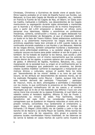 Christiaas, Chiristinos o Guiristinos de donde viene el apodo Guiri. 
Otros lugares acotados en el resto de España fueron Las Hurdes, Las 
Batuecas, la Cova dels Cagots de Morella en Castellón, etc.; también 
en Francia la Fuente de los Cagots de Nay, en Béarn; en Gales eran 
los Caeths, Cailluands o Colliberts. Los descendientes de los Cagots 
mantuvieron su segregación durante siglos alimentada y mantenida 
por la leyenda y la miseria consecuencia de la misma marginación, 
pero a partir del s.XVI empezaron a destacar en oficios como 
personas muy laboriosas, hábiles y económicas en profesiones 
mecánicas, cantería, construcción y música; un agote destacado fue 
Dufresne, administrador de Bonaparte, al que el emperador dedicó 
un busto en la Sala del Tesoro Público. Estas poblaciones autóctonas 
gracias a su aislamiento mantuvieron los rasgos étnicos de los 
primitivos españoles hasta bien entrado el s.XIX cuando todavía se 
continuaba enviando expósitos a Las Hurdes y Las Batuecas. Además 
de los rasgos étnicos, también compartían hurdanos y baztaneses el 
bocio como enfermedad endémica, y su carácter alegre y musical, 
cualquier excusa era buena para poder celebrar al son de la gaita y el 
tamboril. Se ha tratado de explicar la tez blanca, ojos azules y pelo 
rubio de los hurdanos, con el mismo razonamiento que los autores 
vascos dieron de los agotes, a quienes optaron por considerar restos 
de godos. A diferencia de Agotes, Hurdanos, Batuecos, etc., cuya 
marginación de la sociedad tuvo su origen en el confinamiento por la 
enfermedad contagiosa que padecieron sus ancestros, los demás 
citados 'pueblos malditos' sufrieron la segregación y marginación por 
motivos étnicos y culturales, porque el pueblo llano los tenía 
por "descendientes de los moros" debido a su tono de piel más 
oscuro; se les atribuía ser descendientes de esclavos moros, así se 
ha explicado Maragatos como Maurus - Captos, aunque más bien 
este nombre derivará del participio *'mauricato' , participio 
de 'maurus', moro, es decir, amoregados o asimilados o mezclados 
con los moros, lo que confirmaría la presencia en los Maragatos del 
mismo haplogrupo norteafricano U6 de los vascos y el nombre 
Mauregato que se le dio al hijo bastardo que Alfonso I tuvo con una 
sierva mora tras enviudar de su esposa Ermesinda, el cual lideró una 
rebelión contra el heredero legítimo, Alfonso II hijo de Fruela I, 
aprovechando su minoría de edad; Fray Sarmiento, monje 
benedictino del siglo XVIII, los consideraba mauritanos o 
cartagineses que se quedaron en Hispania reducidos al norte ante la 
presión romana, convertidos muy tardíamente al cristianismo y, 
según Dozy, eran grupos de bereberes aislados en tiempo de 
Fernando I El Magno (1016-1065) rey de Castilla y León e hijo de 
Sancho III de Navarra y de Doña Mayor de Castilla. Otras teorías los 
suponen una rama de los vaqueiros, otro grupo a quienes los 
paisanos locales manifestaban franca hostilidad; en las tabernas se 
les servía la bebida en vasos hechos de cuerno como muestra de 
8 
 