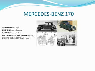 MERCEDES-BENZ 170
CILINDRADA: 1,692L
CILINDROS: 4 cilindros
CABALLOS: 32 caballos
PERIODO DE FABRICACION: 1931-1936
UNIDADES FABRICADAS: 13775
 