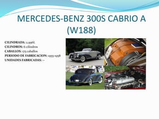 MERCEDES-BENZ 300S CABRIO A
(W188)
CILINDRADA: 2,996L
CILINDROS: 6 cilindros
CABALLOS: 175 caballos
PERIODO DE FABRICACION: 1955-1958
UNIDADES FABRICADAS: --
 