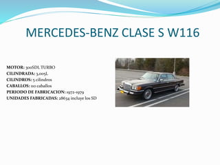 MERCEDES-BENZ CLASE S W116
MOTOR: 300SDL TURBO
CILINDRADA: 3,005L
CILINDROS: 5 cilindros
CABALLOS: 110 caballos
PERIODO DE FABRICACION: 1972-1979
UNIDADES FABRICADAS: 28634 incluye los SD
 
