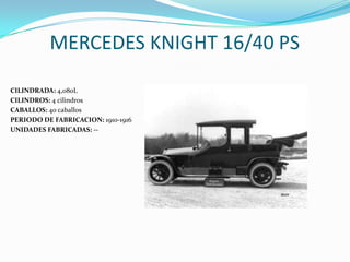 MERCEDES KNIGHT 16/40 PS
CILINDRADA: 4,080L
CILINDROS: 4 cilindros
CABALLOS: 40 caballos
PERIODO DE FABRICACION: 1910-1916
UNIDADES FABRICADAS: --
 