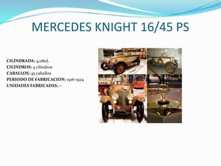 MERCEDES KNIGHT 16/45 PS
CILINDRADA: 4,080L
CILINDROS: 4 cilindros
CABALLOS: 45 caballos
PERIODO DE FABRICACION: 1916-1924
UNIDADES FABRICADAS: --
 