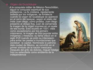 Virgen de GuadalupeA la conquista militar de México-Tenochtitlán, siguió la conquista espiritual de sus pobladores. La fe cristiana, rápidamente asilada por los indígenas, se fortalecía cuando la virgen de Guadalupe se apareció en el cerro del tepeyac, según el relato del india Juan diego, como prueba, Juan diego presento al obispo fray Juan de zamarrada la imagen de la virgen impresa en un ayate de tela burda. Esto ocurrió en 1531. vista como escepticismo por los primero misioneros, la imagen se hizo popular entre indígenas y mestizos; su fama creció en el siglo XVII cuando se pidió su intercesión para evitar las pestes e inundaciones que asolaban  la capital. Nombrada la patrona dela ciudad de México, se convirtió en el primer símbolo de la nación mexicana. Después del grito de dolores, miguel hidalgo hizo su estandarte como emblema de la independencia