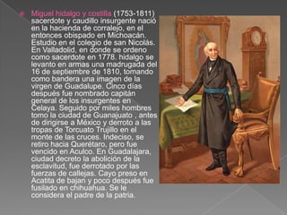 Miguel hidalgo y costilla (1753-1811) sacerdote y caudillo insurgente nació en la hacienda de corralejo, en el entonces obispado en Michoacán. Estudio en el colegio de san Nicolás. En Valladolid, en donde se ordeno como sacerdote en 1778. hidalgo se levanto en armas una madrugada del 16 de septiembre de 1810, tomando como bandera una imagen de la virgen de Guadalupe. Cinco días después fue nombrado capitán general de los insurgentes en Celaya. Seguido por miles hombres tomo la ciudad de Guanajuato , antes de dirigirse a México y derroto a las tropas de Torcuato Trujillo en el monte de las cruces. Indeciso, se retiro hacia Querétaro, pero fue vencido en Aculco. En Guadalajara, ciudad decreto la abolición de la esclavitud, fue derrotado por las fuerzas de callejas. Cayo preso en  Acatita de bajan y poco después fue fusilado en chihuahua. Se le considera el padre de la patria.