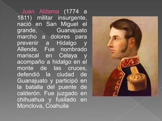 Juan Aldama (1774 a 1811) militar insurgente, nació en San Miguel el grande, Guanajuato marcho a dolores para prevenir a Hidalgo y Allende. Fue nombrado mariscal en Celaya y acompaño a hidalgo en el monte de las cruces, defendió la ciudad de Guanajuato y participó en la batalla del puente de calderón. Fue juzgado en chihuahua y fusilado en Monclova, Coahuila 