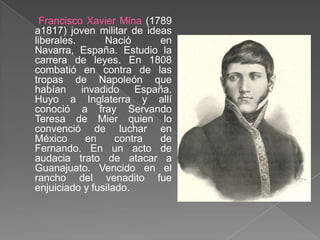 Francisco Xavier Mina (1789 a1817) joven militar de ideas liberales. Nació en Navarra, España. Estudio la carrera de leyes. En 1808 combatió en contra de las tropas de Napoleón que habían invadido España. Huyo a Inglaterra y allí conoció a fray Servando Teresa de Mier quien lo convenció de luchar en México en contra de Fernando. En un acto de audacia trato de atacar a Guanajuato. Vencido en el rancho del venadito fue enjuiciado y fusilado.
