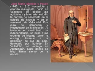 José María Morelos y Pavón (1765 a 1815) sacerdote y caudillo insurgente, nació en Valladolid se dedico ala agricultura y la erraría. estudio la carrera de sacerdote en el colegio de Nicolás y en el seminario de Valladolid. Fue cura de Caracuaro y Nocupetaro en Michoacán. Al iniciarse el movimiento de independencia, se puso a las ordenes de hidalgo ,quien le encargo levantar a la población de sur de país. derrotado por Iturbide En Valladolid, se replegó en Apatzingan, lugar donde se hiso llamar siervo de la nación.