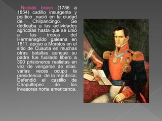 Nicolás bravo (1786 a 1854) cadillo insurgente y político ,nació en la ciudad de Chilpancingo. Se dedicaba a las actividades agrícolas hasta que se unió a las tropas del Hermenegildo galeana en 1811. apoyo a Morelos en el sitio de Cuautla en muchas otras batallas aunque su padre fue fusilado libero a 300 prisioneros realistas en vez de vengarse de ellas. varias veces ocupo la presidencia  de la república; Defendió el castillo de Chapultepec de los invasores norte americanos.