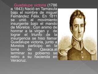 Guadalupe victoria (1786 a 1843) Nació en Tamasula bajo el nombre de miguel Fernández Félix. En 1811 se unió al movimiento insurgente bajo el mando de Morelos . Con animo de honrrar a la virgen y  de lograr el triunfo de la insurgencia se hiso llamar Guadalupe victoria, junto a Morelos participo en la toma de Qaxaca.al terminar su gobierno se retiro a su hacienda en Veracruz.