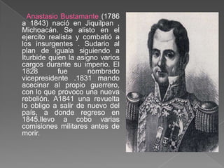 Anastasio Bustamante (1786 a 1843) nació en Jiquilpan , Michoacán. Se alisto en el ejercito realista y combatió a los insurgentes . Sudario al plan de iguala siguiendo a Iturbide quien la asigno varios cargos durante su imperio. El 1828 fue nombrado vicepresidente .1831 mando acecinar al propio guerrero, con lo que provoco una nueva rebelión. A1841 una revuelta lo obligo a salir de nuevo del país, a donde regreso en 1845.llevo a cobo varias comisiones militares antes de morir.