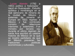 Lucas Alamán (1792 a 1853) político e historiador , nació en Guanajuato . Estudio química y mineralogía en el real seminario de minería de la ciudad de México y sistemas de minería en Europa en 1823 regreso a México y fue nombrado ministro de relaciones interiores y exteriores. Fue ministro por tercera vez durante el ultimo régimen de santa Ana escribió su celebre historia de México en la que se mostro partidiario de que en México previeran las tradiciones políticas económicas y culturales.