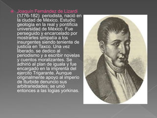 Joaquín Fernández de Lizardi (1776-182)  periodista, nació en la ciudad de México. Estudio geología en la real y pontificia universidad de México. Fue perseguido y encarcelado por mostrarles simpatía a los insurgentes siendo teniente de justicia en Taxco. Una vez liberado, se dedico al periodismo y a escribir novelas y cuentos moralizantes. Se adhirió al plan de iguala y fue encargado en la imprenta del ejercito Trigarante. Aunque originalmente apoyo al imperio de Iturbide denuncio sus arbitrariedades; se unió entonces a las logias yorkinas.