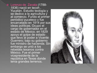 Lorenzo de  Zavala (1788-1836) nació en tecoh , Yucatán. Estudio teología y se dedico a la agricultura y al comercio. Fundo el primer periódico yucateco y fue encarcelado en 1814 por sus ideas políticas. Ocupo el cargo de gobernador en el estado de México. en 1829 apoyo el golpe de estado que llevo al poder a Vicente Guerrero; bajo su gobierno fue ministro de hacienda. Sin embargo se unió a los rebeldes texanos contra México. Fue el primer vicepresidente de la república en Texas donde tenia grandes terrenos.