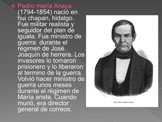 Pedro maría Anaya (1794-1854) nació en hui chapan, hidalgo. Fue militar realista y seguidor del plan de iguala. Fue ministro de guerra  durante el régimen de José Joaquín de herrera. Los invasores lo tomaron prisionero y lo liberaron al termino de la guerra. Volvió hacer ministro de guerra unos meses durante el régimen de María arista. Cuando murió, era director general de correos.