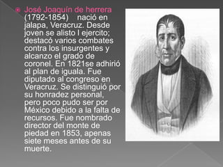 José Joaquín de herrera (1792-1854)    nació en jalapa, Veracruz. Desde joven se alisto l ejercito; destacó varios combates contra los insurgentes y alcanzo el grado de coronel. En 1821se adhirió al plan de iguala. Fue diputado al congreso en Veracruz. Se distinguió por su honradez personal, pero poco pudo ser por México debido a la falta de recursos. Fue nombrado director del monte de piedad en 1853, apenas siete meses antes de su muerte.