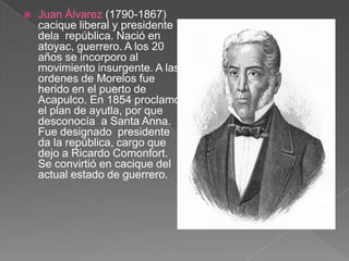 Juan Álvarez (1790-1867)   cacique liberal y presidente dela  república. Nació en atoyac, guerrero. A los 20 años se incorporo al movimiento insurgente. A las ordenes de Morelos fue herido en el puerto de Acapulco. En 1854 proclamo el plan de ayutla, por que desconocía  a Santa Anna. Fue designado  presidente da la república, cargo que dejo a Ricardo Comonfort. Se convirtió en cacique del actual estado de guerrero.                                        