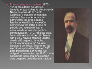 Francisco Ignacio madero (1873-1913) presidente de México, llamado el apóstol de la democracia. Nació en parra de la fuente, Coahuila, y estudio en estados unidos y Francia. Además de administrar las propiedades familiares escribió la sucesión presidencial de 1910. fundo el partido anti reeleccionista y encabezo la oposición  política contra Díaz en 1910. reelecto este, llamo a la revolución en el plan de san Luis y huyó a estados unidos; desde allá organizo la lucha revolucionaria que dio fin  a la dictadura porfirista. Triunfo  en las elecciones presidenciales en 1911, pero traicionado por huerta fue obligado a renunciar  en 1913. murió asesinado junto con pino Suarez días después de la decena trágica.