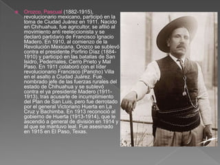 Orozco, Pascual (1882-1915), revolucionario mexicano, participó en la toma de Ciudad Juárez en 1911. Nacido en Chihuahua, fue agricultor, se afilió al movimiento anti reeleccionista y se declaró partidario de Francisco Ignacio Madero. En 1910, al comienzo de la Revolución Mexicana, Orozco se sublevó contra el presidente Porfirio Díaz (1884-1910) y participó en las batallas de San Isidro, Pedernales, Cerro Prieto y Mal Paso. En 1911 colaboró con el líder revolucionario Francisco (Pancho) Villa en el asalto a Ciudad Juárez. Fue nombrado jefe de las fuerzas rurales del estado de Chihuahua y se sublevó contra el ya presidente Madero (1911-1913), tras acusarle de incumplimiento del Plan de San Luis, pero fue derrotado por el general Victoriano Huerta en La Cruz y Bachimba. En 1913 reconoció al gobierno de Huerta (1913-1914), que le ascendió a general de división en 1914 y al que se mantuvo leal. Fue asesinado en 1915 en El Paso, Texas. 