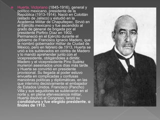 Huerta, Victoriano (1845-1916), general y político mexicano, presidente de la República (1913-1914). Nació en Colotlán (estado de Jalisco) y estudió en la Academia Militar de Chapultepec. Sirvió en el Ejército mexicano y fue ascendido al grado de general de brigada por el presidente Porfirio Díaz en 1902. Permaneció en el Ejército durante el gobierno de Francisco Ignacio Madero, que le nombró gobernador militar de Ciudad de México, pero en febrero de 1913, Huerta se unió a los sublevados en contra de Madero y lo mandó aprehender junto con el vicepresidente, obligándoles a dimitir. Madero y el vicepresidente Pino Suárez murieron asesinados unos días más tarde y Huerta se convirtió en presidente provisional. Su llegada al poder estuvo envuelta en complicadas y confusas maniobras políticas y diplomáticas, en las que intervino decisivamente el embajador de Estados Unidos. Francisco (Pancho) Villa y sus seguidores se sublevaron en el norte y, en plena efervescencia militar, Huerta disolvió el Congreso, lanzó su candidatura y fue elegido presidente, a finales de 1913.