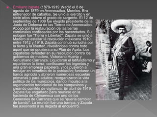 Emiliano zapata (1879-1919 )Nació el 8 de agosto de 1879 en Anenecuilco, Morelos. Era entrenador de caballos. Se unió al ejército y en siete años obtuvo el grado de sargento. El 12 de septiembre de 1909 fue elegido presidente de la Junta de Defensa de las Tierras de Anenecuilco. Abogó por la restauración de las tierras comunales confiscadas por los hacendados. Su eslogan fue "Tierra y Libertad". Zapata se unió a Madero al estallar la revolución mexicana 1910.  entre 1912 y 1919, Zapata continuó su lucha por la tierra y la libertad, revelándose contra todo aquel que se opusiera a su Plan de Ayala. Los zapatistas defenderían su resolución contra los gobiernos de madero, Victoriano Huerta y Venustiano Carranza. Liquidaron el latifundismo y repartieron la tierra; confiscaron los ingenios y una gran empresa papelera, y los pusieron a trabajar en beneficio de la población; fundaron un banco agrícola y abrieron numerosas escuelas primarias y para adultos; reorganizaron la vida política de los municipios, dando impulso a la organización tradicional de los campesinos y creando comités de vigilancia. En abril de 1919, Zapata fue engañado para reunirse en la hacienda de Chinameca con uno de los Generales de Carranza que se "quería cambiar de bando". La reunión fue una trampa, y Zapata fue asesinado a su llegada al encuentro.