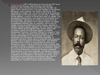 Francisco Villa (1877-1923) Nació el 5 de junio de 1877 en el rancho de Río Grande, partido de San Juan del Río, Durango, como miembro de una familia muy humilde. Su padre murió, siendo él niño y tuvo que trabajar en las labores del campo, para sostener a su madre y hermanos, en la hacienda de Cogojito. Allí, uno de los dueños de la hacienda atentó contra su hermana mayor, que era niña, y Villa lo hirió de tres balazos, huyendo al monte para evitar su castigo. Fue perseguido y encarcelado, pero logró huir de la prisión y se hizo bandolero, cambiando su primitivo nombre por el de Francisco Villa, que adoptó de un abuelo paterno. Su padre se apellidaba Germán; pero su padrastro, que lo crió y lo adoptó, le puso el nombre de Doroteo Arango, dándole su apellido. Agustín Arango, padrastro del niño Doroteo, era a su vez hijo natural de don Agustín Villa, abuelo paterno del muchacho, siendo de él de quien adoptó su apellido, llamándose Francisco. Francisco Villa se hizo abigeo o "roba vacas", y su valor y audacia tuvieron siempre en jaque a las fuerzas destacadas en su persecución. Por lo que el gobernador de Chihuahua, don Abrahán González, lo consideró elemento valioso para la revolución que preparaba Madero, contra el gobierno de Porfirio Díaz.  Don Abrahán González llamó a Villa y lo comprometió a luchar por la Revolución, para lo cual le proporcionó armas y dinero; Villa consiguió hombres y caballos, y como lo ordenaba el Plan de San Luis, el 20 de noviembre se unió a la revolución. Operó en el sur de Chihuahua y el norte de Durango, asaltando especialmente a los trenes federales, que llevaban tropas al Norte, para combatir a los revolucionarios. Al asumir Madero el gobierno de la República, Villa depuso las armas, como casi todos los revolucionarios de entonces; pero volvió a tomarlas en 1913, después de la muerte de Madero, asesinado por Victoriano Huerta, quien usurpó el poder.