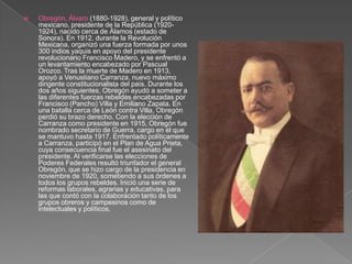 Obregón, Álvaro (1880-1928), general y político mexicano, presidente de la República (1920-1924), nacido cerca de Álamos (estado de Sonora). En 1912, durante la Revolución Mexicana, organizó una fuerza formada por unos 300 indios yaquis en apoyo del presidente revolucionario Francisco Madero, y se enfrentó a un levantamiento encabezado por Pascual Orozco. Tras la muerte de Madero en 1913, apoyó a Venustiano Carranza, nuevo máximo dirigente constitucionalista del país. Durante los dos años siguientes, Obregón ayudó a someter a las diferentes fuerzas rebeldes encabezadas por Francisco (Pancho) Villa y Emiliano Zapata. En una batalla cerca de León contra Villa, Obregón perdió su brazo derecho. Con la elección de Carranza como presidente en 1915, Obregón fue nombrado secretario de Guerra, cargo en el que se mantuvo hasta 1917. Enfrentado políticamente a Carranza, participó en el Plan de Agua Prieta, cuya consecuencia final fue el asesinato del presidente. Al verificarse las elecciones de Poderes Federales resultó triunfador el general Obregón, que se hizo cargo de la presidencia en noviembre de 1920, sometiendo a sus órdenes a todos los grupos rebeldes. Inició una serie de reformas laborales, agrarias y educativas, para las que contó con la colaboración tanto de los grupos obreros y campesinos como de intelectuales y políticos.