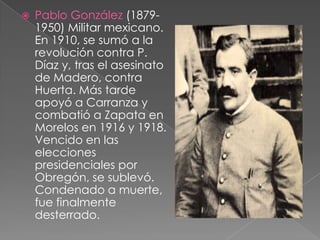Pablo González (1879-1950) Militar mexicano. En 1910, se sumó a la revolución contra P. Díaz y, tras el asesinato de Madero, contra Huerta. Más tarde apoyó a Carranza y combatió a Zapata en Morelos en 1916 y 1918. Vencido en las elecciones presidenciales por Obregón, se sublevó. Condenado a muerte, fue finalmente desterrado.