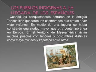 LOS PUEBLOS INDIGENAS A  LA  LLEGADA  DE  LOS  ESPAÑOLES	Cuando los conquistadores entraron en la antigua Tenochtitlán quedaron tan asombrados que creían a ver visto visiones. En medio de una laguna se había construido una ciudad mayor que otra contemporánea en Europa. En el territorio de Mesoamérica vivían muchos pueblos con lenguas y costumbres distintas como maya mixteco y zapoteco entre otros. 