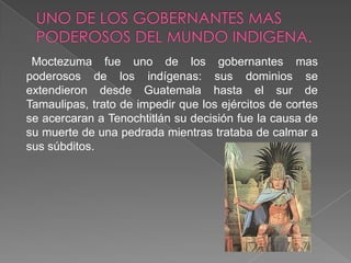 UNO DE LOS GOBERNANTES MAS PODEROSOS DEL MUNDO INDIGENA.Moctezuma fue uno de los gobernantes mas poderosos de los indígenas: sus dominios se extendieron desde Guatemala hasta el sur de Tamaulipas, trato de impedir que los ejércitos de cortes se acercaran a Tenochtitlán su decisión fue la causa de su muerte de una pedrada mientras trataba de calmar a sus súbditos.