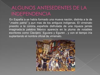 ALGUNOS ANTESEDENTES DE LA INDEPENDENCIAEn España a se había formado una mueva nación, distinta a la de “,madre patria” y aun mas de los antiguos indígenas. El virreinato presidio a la corona española disfrutada de una riqueza jamás imaginada.la palabra México aparecía en la pluma de notables escritores como Clavijero  Eguiara y Eguren , y con el tiempo iría suplantando el nombre oficial de virreinato.    
