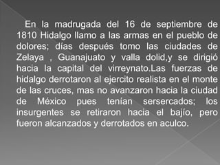En la madrugada del 16 de septiembre de 1810 Hidalgo llamo a las armas en el pueblo de dolores; días después tomo las ciudades de Zelaya , Guanajuato y valla dolid,y se dirigió hacia la capital del virreynato.Las fuerzas de hidalgo derrotaron al ejercito realista en el monte de las cruces, mas no avanzaron hacia la ciudad de México pues tenían sersercados; los insurgentes se retiraron hacia el bajío, pero fueron alcanzados y derrotados en aculco.