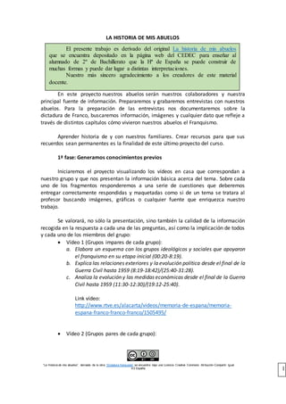 “La Historia de mis abuelso”, derivada de la obra “Dictadura franquista” se encuentra bajo una Licencia Creative Commons Atribución-Compartir Igual
4.0 España. 1
LA HISTORIA DE MIS ABUELOS
En este proyecto nuestros abuelos serán nuestros colaboradores y nuestra
principal fuente de información. Prepararemos y grabaremos entrevistas con nuestros
abuelos. Para la preparación de las entrevistas nos documentaremos sobre la
dictadura de Franco, buscaremos información, imágenes y cualquier dato que refleje a
través de distintos capítulos cómo vivieron nuestros abuelos el Franquismo.
Aprender historia de y con nuestros familiares. Crear recursos para que sus
recuerdos sean permanentes es la finalidad de este último proyecto del curso.
1ª fase: Generamos conocimientos previos
Iniciaremos el proyecto visualizando los vídeos en casa que correspondan a
nuestro grupo y que nos presentan la información básica acerca del tema. Sobre cada
uno de los fragmentos responderemos a una serie de cuestiones que deberemos
entregar correctamente respondidas y maquetadas como si de un tema se tratara al
profesor buscando imágenes, gráficas o cualquier fuente que enriquezca nuestro
trabajo.
Se valorará, no sólo la presentación, sino también la calidad de la información
recogida en la respuesta a cada una de las preguntas, así como la implicación de todos
y cada uno de los miembros del grupo:
 Vídeo 1 (Grupos impares de cada grupo):
a. Elabora un esquema con los grupos ideológicos y sociales que apoyaron
el franquismo en su etapa inicial (00:20-8:19).
b. Explica las relaciones exteriores y la evolución política desde el final de la
Guerra Civil hasta 1959 (8:19-18:42)/(25:40-31:28).
c. Analiza la evolución y las medidas económicas desde el final de la Guerra
Civil hasta 1959 (11:30-12:30)/(19:12-25:40).
Link vídeo:
http://www.rtve.es/alacarta/videos/memoria-de-espana/memoria-
espana-franco-franco-franco/1505495/
 Vídeo 2 (Grupos pares de cada grupo):
El presente trabajo es derivado del original La historia de mis abuelos
que se encuentra depositado en la página web del CEDEC para enseñar al
alumnado de 2º de Bachillerato que la Hª de España se puede construir de
muchas formas y puede dar lugar a distintas interpretaciones.
Nuestro más sincero agradecimiento a los creadores de este material
docente.
 