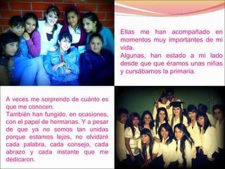 Ellas me han acompañado en momentos muy importantes de mi vida. Algunas, han estado a mi lado desde que que éramos unas niñas y cursábamos la primaria. A veces me sorprendo de cuánto es que me conocen. También han fungido, en ocasiones, con el papel de hermanas. Y a pesar de que ya no somos tan unidas porque estamos lejos, no olvidaré cada palabra, cada consejo, cada abrazo y cada instante que me dedicaron.  
