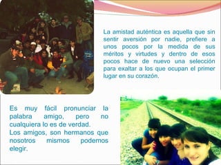 La amistad auténtica es aquella que sin sentir aversión por nadie, prefiere a unos pocos por la medida de sus méritos y virtudes y dentro de esos pocos hace de nuevo una selección para exaltar a los que ocupan el primer lugar en su corazón. Es muy fácil pronunciar la palabra amigo, pero no cualquiera lo es de verdad.  Los amigos, son hermanos que nosotros mismos podemos elegir. 