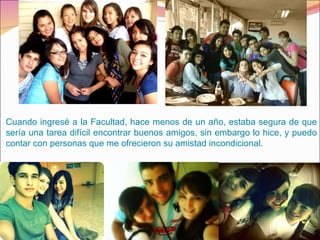 Cuando ingresé a la Facultad, hace menos de un año, estaba segura de que sería una tarea difícil encontrar buenos amigos, sin embargo lo hice, y puedo contar con personas que me ofrecieron su amistad incondicional.  