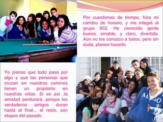 Por cuestiones de tiempo, hice mi cambio de horario, y me integré al grupo 602. He conocido gente buena, amable, y claro, divertida. Aún no los conozco a todos, pero sin duda, planeo hacerlo.  Yo pienso que todo pasa por algo y que las personas que cruzan en nuestros caminos tienen un propósito en nuestras vidas. Si es así ,la amistad perdurará, porque los verdaderos amigos duran hasta el final... el resto, son etapas del pasado.  