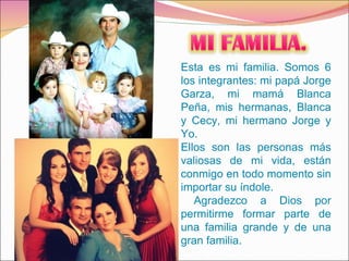 Esta es mi familia. Somos 6 los integrantes: mi papá Jorge Garza, mi mamá Blanca Peña, mis hermanas, Blanca y Cecy, mi hermano Jorge y Yo.  Ellos son las personas más valiosas de mi vida, están conmigo en todo momento sin importar su índole. Agradezco a Dios por permitirme formar parte de una familia grande y de una gran familia. 