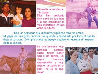 Mi familia la encabezan mis papás.  Ellos han dedicado gran parte de sus años a lo que consideran lo más importante  en sus vidas; sus hijos.  Son las personas que más amo y quienes más me aman. Mi papá es una gran persona, es querido y respetado por todo el que lo llega a conocer.  Siempre brinda su apoyo a quien lo necesita sin esperar nada a cambio.  Es una persona muy cariñosa. Siempre busca hacer sentir bien a los demás. Es alegre, bromista, emprendedor y muy seguro, tal como  é l lo dice: “Yo s é  lo que tengo” 
