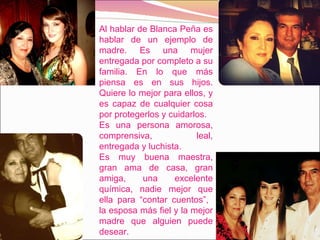Al hablar de Blanca Peña es hablar de un ejemplo de madre. Es una mujer entregada por completo a su familia. En lo que más piensa es en sus hijos. Quiere lo mejor para ellos, y es capaz de cualquier cosa por protegerlos y cuidarlos. Es una persona amorosa, comprensiva, leal, entregada y luchista.  Es muy buena maestra, gran ama de casa, gran amiga, una excelente química, nadie mejor que ella para “contar cuentos”,  la esposa más fiel y la mejor madre que alguien puede desear.  